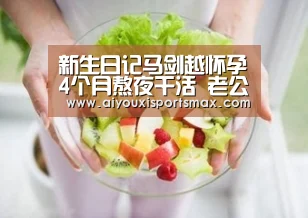 新生日记马剑越怀孕4个月熬夜干活 老公不帮忙岳父直言不配“爱游戏娱乐”(图2) 爱游戏赛事
